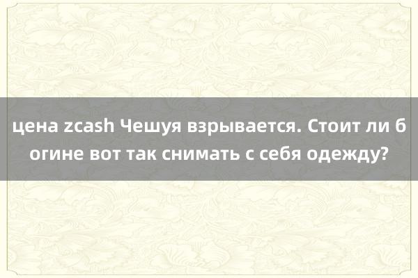 цена zcash Чешуя взрывается. Стоит ли богине вот так снимать с себя одежду?