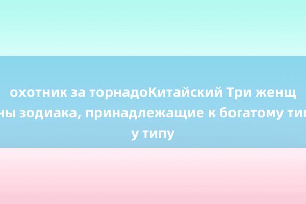 охотник за торнадоКитайский Три женщины зодиака, принадлежащие к богатому типу