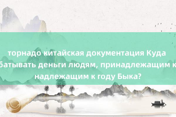 торнадо китайская документация Куда пойти зарабатывать деньги людям, принадлежащим к году Быка?