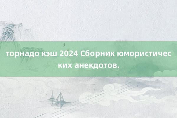 торнадо кэш 2024 Сборник юмористических анекдотов.